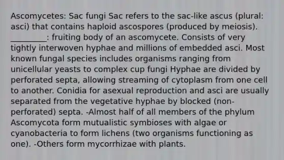 Ascomycetes: Sac fungi Sac refers to the sac-like ascus (plural: asci) that contains haploid ascospores (produced by meiosis). _________: fruiting body of an ascomycete. Consists of very tightly interwoven hyphae and millions of embedded asci. Most known fungal species includes organisms ranging from unicellular yeasts to complex cup fungi Hyphae are divided by perforated septa, allowing streaming of cytoplasm from one cell to another. Conidia for asexual reproduction and asci are usually separated from the vegetative hyphae by blocked (non-perforated) septa. -Almost half of all members of the phylum Ascomycota form mutualistic symbioses with algae or cyanobacteria to form lichens (two organisms functioning as one). -Others form mycorrhizae with plants.