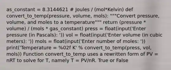 as_constant = 8.3144621 # Joules / (mol*Kelvin) def convert_to_temp(pressure, volume, mols): """Convert pressure, volume, and moles to a temperature""" return (pressure * volume) / (mols * gas_constant) press = float(input('Enter pressure (in Pascals): ')) vol = float(input('Enter volume (in cubic meters): ')) mols = float(input('Enter number of moles: ')) print('Temperature = %02f K' % convert_to_temp(press, vol, mols)) Function convert_to_temp uses a rewritten form of PV = nRT to solve for T, namely T = PV/nR. True or False