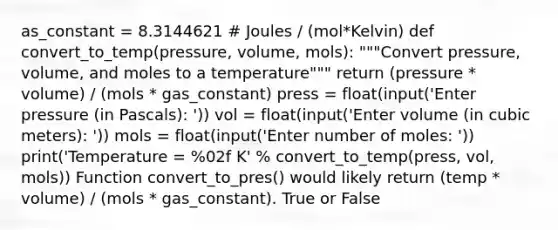 as_constant = 8.3144621 # Joules / (mol*Kelvin) def convert_to_temp(pressure, volume, mols): """Convert pressure, volume, and moles to a temperature""" return (pressure * volume) / (mols * gas_constant) press = float(input('Enter pressure (in Pascals): ')) vol = float(input('Enter volume (in cubic meters): ')) mols = float(input('Enter number of moles: ')) print('Temperature = %02f K' % convert_to_temp(press, vol, mols)) Function convert_to_pres() would likely return (temp * volume) / (mols * gas_constant). True or False