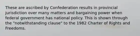 These are ascribed by Confederation results in provincial jurisdiction over many matters and bargaining power when federal government has national policy. This is shown through the "notwithstanding clause" to the 1982 Charter of Rights and Freedoms.