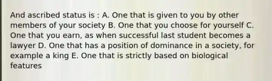 And ascribed status is : A. One that is given to you by other members of your society B. One that you choose for yourself C. One that you earn, as when successful last student becomes a lawyer D. One that has a position of dominance in a society, for example a king E. One that is strictly based on biological features