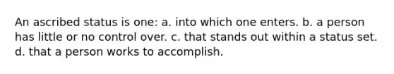 An ascribed status is one: a. into which one enters. b. a person has little or no control over. c. that stands out within a status set. d. that a person works to accomplish.