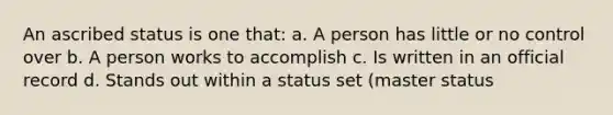 An ascribed status is one that: a. A person has little or no control over b. A person works to accomplish c. Is written in an official record d. Stands out within a status set (master status