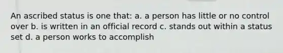 An ascribed status is one that: a. a person has little or no control over b. is written in an official record c. stands out within a status set d. a person works to accomplish