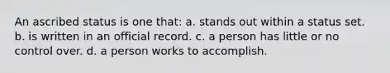 An ascribed status is one that: a. stands out within a status set. b. is written in an official record. c. a person has little or no control over. d. a person works to accomplish.