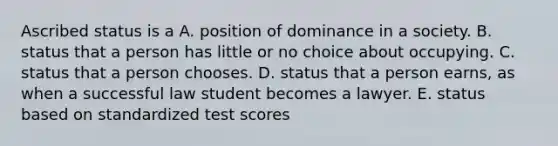 Ascribed status is a A. position of dominance in a society. B. status that a person has little or no choice about occupying. C. status that a person chooses. D. status that a person earns, as when a successful law student becomes a lawyer. E. status based on standardized test scores