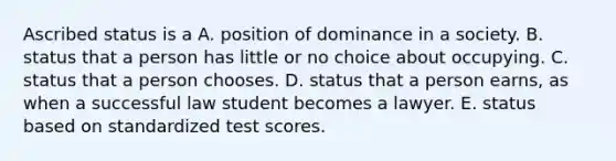 Ascribed status is a A. position of dominance in a society. B. status that a person has little or no choice about occupying. C. status that a person chooses. D. status that a person earns, as when a successful law student becomes a lawyer. E. status based on standardized test scores.