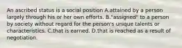 An ascribed status is a social position A.attained by a person largely through his or her own efforts. B."assigned" to a person by society without regard for the person's unique talents or characteristics. C.that is earned. D.that is reached as a result of negotiation.