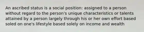 An ascribed status is a social position: assigned to a person without regard to the person's unique characteristics or talents attained by a person largely through his or her own effort based soled on one's lifestyle based solely on income and wealth