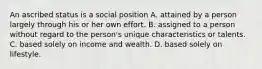 An ascribed status is a social position A. attained by a person largely through his or her own effort. B. assigned to a person without regard to the person's unique characteristics or talents. C. based solely on income and wealth. D. based solely on lifestyle.