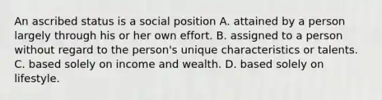 An ascribed status is a social position A. attained by a person largely through his or her own effort. B. assigned to a person without regard to the person's unique characteristics or talents. C. based solely on income and wealth. D. based solely on lifestyle.