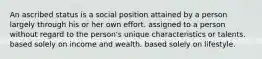 An ascribed status is a social position attained by a person largely through his or her own effort. assigned to a person without regard to the person's unique characteristics or talents. based solely on income and wealth. based solely on lifestyle.