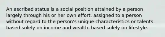 An ascribed status is a social position attained by a person largely through his or her own effort. assigned to a person without regard to the person's unique characteristics or talents. based solely on income and wealth. based solely on lifestyle.