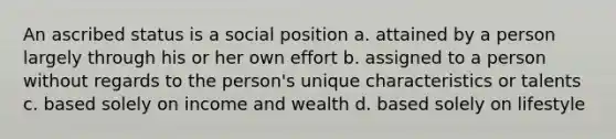 An ascribed status is a social position a. attained by a person largely through his or her own effort b. assigned to a person without regards to the person's unique characteristics or talents c. based solely on income and wealth d. based solely on lifestyle