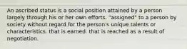 An ascribed status is a social position attained by a person largely through his or her own efforts. "assigned" to a person by society without regard for the person's unique talents or characteristics. that is earned. that is reached as a result of negotiation.