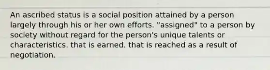 An ascribed status is a social position attained by a person largely through his or her own efforts. "assigned" to a person by society without regard for the person's unique talents or characteristics. that is earned. that is reached as a result of negotiation.