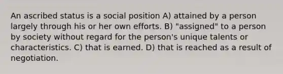 An ascribed status is a social position A) attained by a person largely through his or her own efforts. B) "assigned" to a person by society without regard for the person's unique talents or characteristics. C) that is earned. D) that is reached as a result of negotiation.