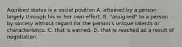 Ascribed status is a social position A. attained by a person largely through his or her own effort. B. "assigned" to a person by society without regard for the person's unique talents or characteristics. C. that is earned. D. that is reached as a result of negotiation.