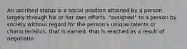 An ascribed status is a social position attained by a person largely through his or her own efforts. "assigned" to a person by society without regard for the person's unique talents or characteristics. that is earned. that is reached as a result of negotiatio