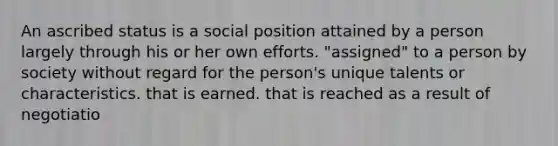 An ascribed status is a social position attained by a person largely through his or her own efforts. "assigned" to a person by society without regard for the person's unique talents or characteristics. that is earned. that is reached as a result of negotiatio