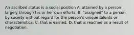 An ascribed status is a social position A. attained by a person largely through his or her own efforts. B. "assigned" to a person by society without regard for the person's unique talents or characteristics. C. that is earned. D. that is reached as a result of negotiation.