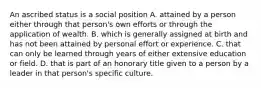 An ascribed status is a social position A. attained by a person either through that person's own efforts or through the application of wealth. B. which is generally assigned at birth and has not been attained by personal effort or experience. C. that can only be learned through years of either extensive education or field. D. that is part of an honorary title given to a person by a leader in that person's specific culture.