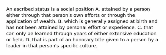 An ascribed status is a social position A. attained by a person either through that person's own efforts or through the application of wealth. B. which is generally assigned at birth and has not been attained by personal effort or experience. C. that can only be learned through years of either extensive education or field. D. that is part of an honorary title given to a person by a leader in that person's specific culture.