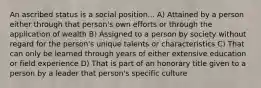 An ascribed status is a social position... A) Attained by a person either through that person's own efforts or through the application of wealth B) Assigned to a person by society without regard for the person's unique talents or characteristics C) That can only be learned through years of either extensive education or field experience D) That is part of an honorary title given to a person by a leader that person's specific culture