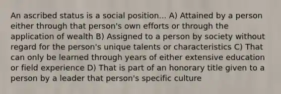 An ascribed status is a social position... A) Attained by a person either through that person's own efforts or through the application of wealth B) Assigned to a person by society without regard for the person's unique talents or characteristics C) That can only be learned through years of either extensive education or field experience D) That is part of an honorary title given to a person by a leader that person's specific culture