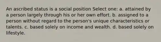 An ascribed status is a social position Select one: a. attained by a person largely through his or her own effort. b. assigned to a person without regard to the person's unique characteristics or talents. c. based solely on income and wealth. d. based solely on lifestyle.