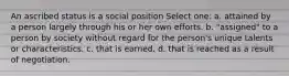 An ascribed status is a social position Select one: a. attained by a person largely through his or her own efforts. b. "assigned" to a person by society without regard for the person's unique talents or characteristics. c. that is earned. d. that is reached as a result of negotiation.