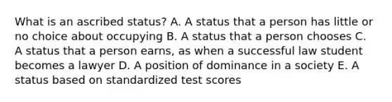 What is an ascribed status? A. A status that a person has little or no choice about occupying B. A status that a person chooses C. A status that a person earns, as when a successful law student becomes a lawyer D. A position of dominance in a society E. A status based on standardized test scores