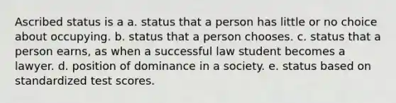 Ascribed status is a a. status that a person has little or no choice about occupying. b. status that a person chooses. c. status that a person earns, as when a successful law student becomes a lawyer. d. position of dominance in a society. e. status based on standardized test scores.