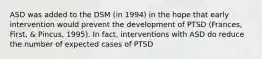 ASD was added to the DSM (in 1994) in the hope that early intervention would prevent the development of PTSD (Frances, First, & Pincus, 1995). In fact, interventions with ASD do reduce the number of expected cases of PTSD