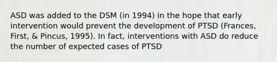 ASD was added to the DSM (in 1994) in the hope that early intervention would prevent the development of PTSD (Frances, First, & Pincus, 1995). In fact, interventions with ASD do reduce the number of expected cases of PTSD