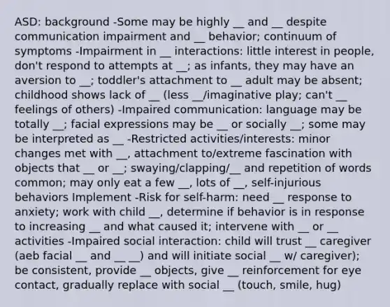 ASD: background -Some may be highly __ and __ despite communication impairment and __ behavior; continuum of symptoms -Impairment in __ interactions: little interest in people, don't respond to attempts at __; as infants, they may have an aversion to __; toddler's attachment to __ adult may be absent; childhood shows lack of __ (less __/imaginative play; can't __ feelings of others) -Impaired communication: language may be totally __; facial expressions may be __ or socially __; some may be interpreted as __ -Restricted activities/interests: minor changes met with __, attachment to/extreme fascination with objects that __ or __; swaying/clapping/__ and repetition of words common; may only eat a few __, lots of __, self-injurious behaviors Implement -Risk for self-harm: need __ response to anxiety; work with child __, determine if behavior is in response to increasing __ and what caused it; intervene with __ or __ activities -Impaired social interaction: child will trust __ caregiver (aeb facial __ and __ __) and will initiate social __ w/ caregiver); be consistent, provide __ objects, give __ reinforcement for eye contact, gradually replace with social __ (touch, smile, hug)