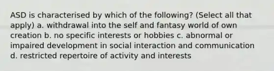 ASD is characterised by which of the following? (Select all that apply) a. withdrawal into the self and fantasy world of own creation b. no specific interests or hobbies c. abnormal or impaired development in social interaction and communication d. restricted repertoire of activity and interests