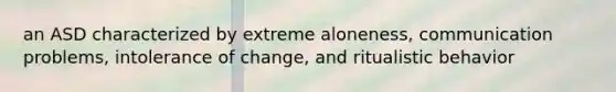 an ASD characterized by extreme aloneness, communication problems, intolerance of change, and ritualistic behavior