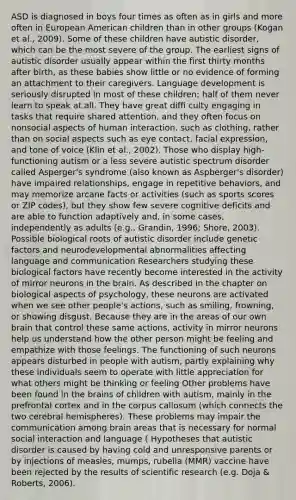 ASD is diagnosed in boys four times as often as in girls and more often in European American children than in other groups (Kogan et al., 2009). Some of these children have autistic disorder, which can be the most severe of the group. The earliest signs of autistic disorder usually appear within the first thirty months after birth, as these babies show little or no evidence of forming an attachment to their caregivers. Language development is seriously disrupted in most of these children; half of them never learn to speak at all. They have great diffi culty engaging in tasks that require shared attention, and they often focus on nonsocial aspects of human interaction, such as clothing, rather than on social aspects such as eye contact, facial expression, and tone of voice (Klin et al., 2002). Those who display high-functioning autism or a less severe autistic spectrum disorder called Asperger's syndrome (also known as Aspberger's disorder) have impaired relationships, engage in repetitive behaviors, and may memorize arcane facts or activities (such as sports scores or ZIP codes), but they show few severe cognitive deficits and are able to function adaptively and, in some cases, independently as adults (e.g., Grandin, 1996; Shore, 2003). Possible biological roots of autistic disorder include genetic factors and neurodevelopmental abnormalities affecting language and communication Researchers studying these biological factors have recently become interested in the activity of mirror neurons in the brain. As described in the chapter on biological aspects of psychology, these neurons are activated when we see other people's actions, such as smiling, frowning, or showing disgust. Because they are in the areas of our own brain that control these same actions, activity in mirror neurons help us understand how the other person might be feeling and empathize with those feelings. The functioning of such neurons appears disturbed in people with autism, partly explaining why these individuals seem to operate with little appreciation for what others might be thinking or feeling Other problems have been found in the brains of children with autism, mainly in the prefrontal cortex and in the corpus callosum (which connects the two cerebral hemispheres). These problems may impair the communication among brain areas that is necessary for normal social interaction and language ( Hypotheses that autistic disorder is caused by having cold and unresponsive parents or by injections of measles, mumps, rubella (MMR) vaccine have been rejected by the results of scientific research (e.g. Doja & Roberts, 2006).