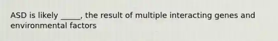 ASD is likely _____, the result of multiple interacting genes and environmental factors