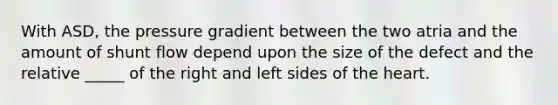 With ASD, the pressure gradient between the two atria and the amount of shunt flow depend upon the size of the defect and the relative _____ of the right and left sides of the heart.