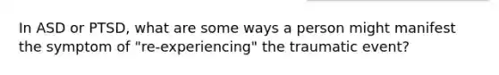 In ASD or PTSD, what are some ways a person might manifest the symptom of "re-experiencing" the traumatic event?