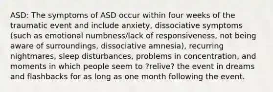 ASD: The symptoms of ASD occur within four weeks of the traumatic event and include anxiety, dissociative symptoms (such as emotional numbness/lack of responsiveness, not being aware of surroundings, dissociative amnesia), recurring nightmares, sleep disturbances, problems in concentration, and moments in which people seem to ?relive? the event in dreams and flashbacks for as long as one month following the event.