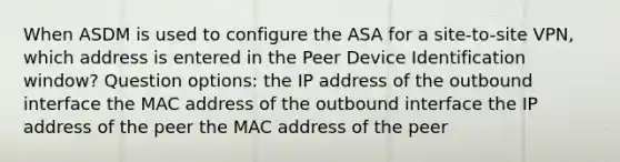 When ASDM is used to configure the ASA for a site-to-site VPN, which address is entered in the Peer Device Identification window? Question options: the IP address of the outbound interface the MAC address of the outbound interface the IP address of the peer the MAC address of the peer