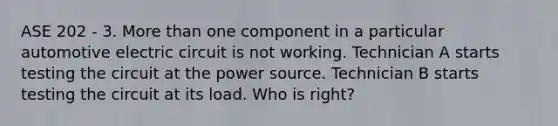 ASE 202 - 3. More than one component in a particular automotive electric circuit is not working. Technician A starts testing the circuit at the power source. Technician B starts testing the circuit at its load. Who is right?