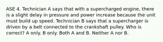 ASE 4. Technician A says that with a supercharged engine, there is a slight delay in pressure and power increase because the unit must build up speed. Technician B says that a supercharger is driven by a belt connected to the crankshaft pulley. Who is correct? A only. B only. Both A and B. Neither A nor B.