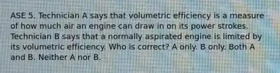 ASE 5. Technician A says that volumetric efficiency is a measure of how much air an engine can draw in on its power strokes. Technician B says that a normally aspirated engine is limited by its volumetric efficiency. Who is correct? A only. B only. Both A and B. Neither A nor B.