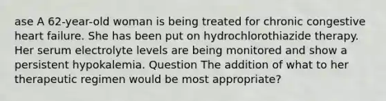 ase A 62-year-old woman is being treated for chronic congestive heart failure. She has been put on hydrochlorothiazide therapy. Her serum electrolyte levels are being monitored and show a persistent hypokalemia. Question The addition of what to her therapeutic regimen would be most appropriate?