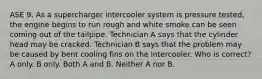 ASE 9. As a supercharger intercooler system is pressure tested, the engine begins to run rough and white smoke can be seen coming out of the tailpipe. Technician A says that the cylinder head may be cracked. Technician B says that the problem may be caused by bent cooling fins on the intercooler. Who is correct? A only. B only. Both A and B. Neither A nor B.