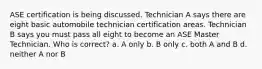 ASE certification is being discussed. Technician A says there are eight basic automobile technician certification areas. Technician B says you must pass all eight to become an ASE Master Technician. Who is correct? a. A only b. B only c. both A and B d. neither A nor B